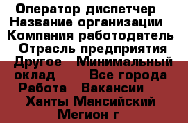 Оператор-диспетчер › Название организации ­ Компания-работодатель › Отрасль предприятия ­ Другое › Минимальный оклад ­ 1 - Все города Работа » Вакансии   . Ханты-Мансийский,Мегион г.